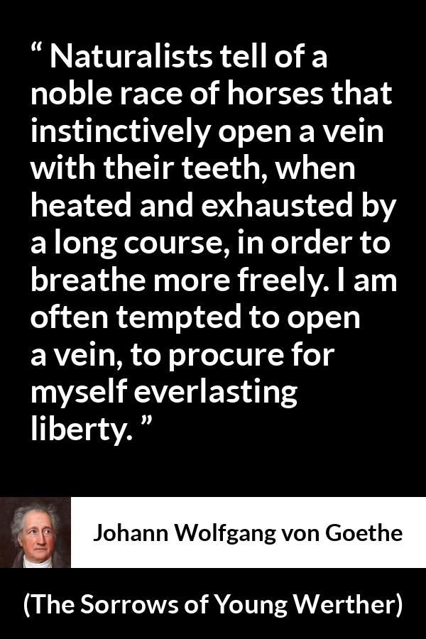 Johann Wolfgang von Goethe quote about death from The Sorrows of Young Werther - Naturalists tell of a noble race of horses that instinctively open a vein with their teeth, when heated and exhausted by a long course, in order to breathe more freely. I am often tempted to open a vein, to procure for myself everlasting liberty.