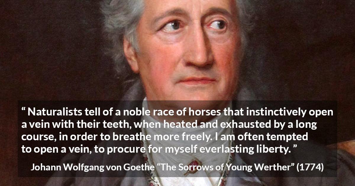 Johann Wolfgang von Goethe quote about death from The Sorrows of Young Werther - Naturalists tell of a noble race of horses that instinctively open a vein with their teeth, when heated and exhausted by a long course, in order to breathe more freely. I am often tempted to open a vein, to procure for myself everlasting liberty.