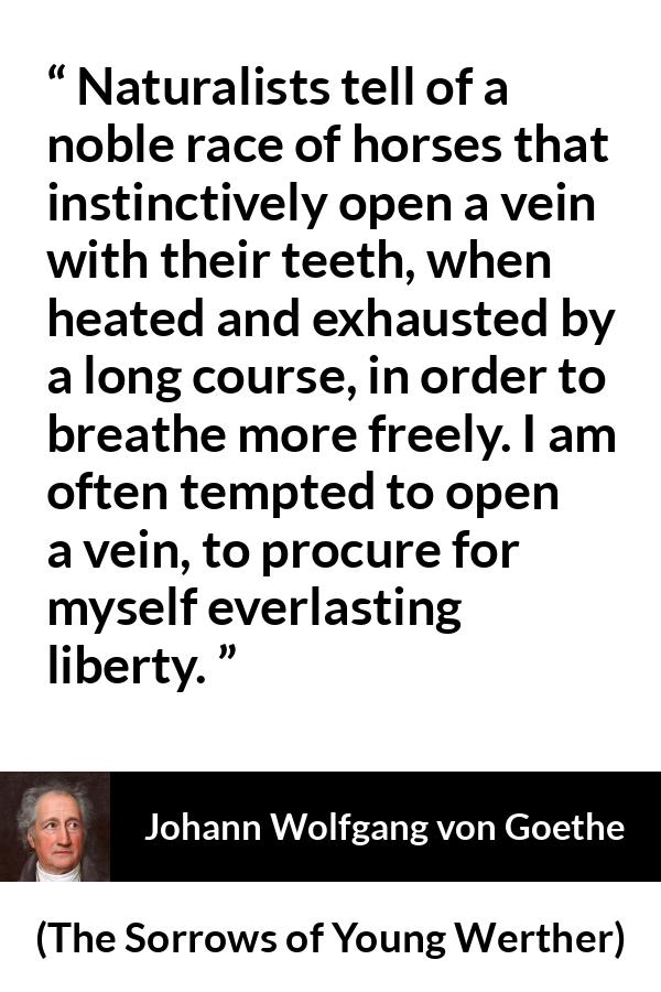 Johann Wolfgang von Goethe quote about death from The Sorrows of Young Werther - Naturalists tell of a noble race of horses that instinctively open a vein with their teeth, when heated and exhausted by a long course, in order to breathe more freely. I am often tempted to open a vein, to procure for myself everlasting liberty.