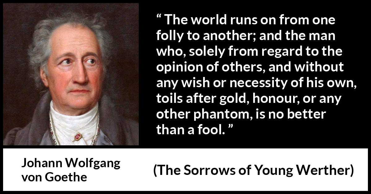 Johann Wolfgang von Goethe quote about foolishness from The Sorrows of Young Werther - The world runs on from one folly to another; and the man who, solely from regard to the opinion of others, and without any wish or necessity of his own, toils after gold, honour, or any other phantom, is no better than a fool.