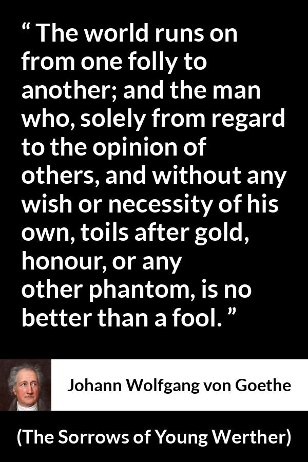 Johann Wolfgang von Goethe quote about foolishness from The Sorrows of Young Werther - The world runs on from one folly to another; and the man who, solely from regard to the opinion of others, and without any wish or necessity of his own, toils after gold, honour, or any other phantom, is no better than a fool.