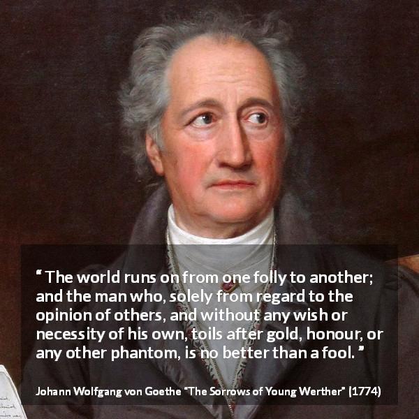 Johann Wolfgang von Goethe quote about foolishness from The Sorrows of Young Werther - The world runs on from one folly to another; and the man who, solely from regard to the opinion of others, and without any wish or necessity of his own, toils after gold, honour, or any other phantom, is no better than a fool.