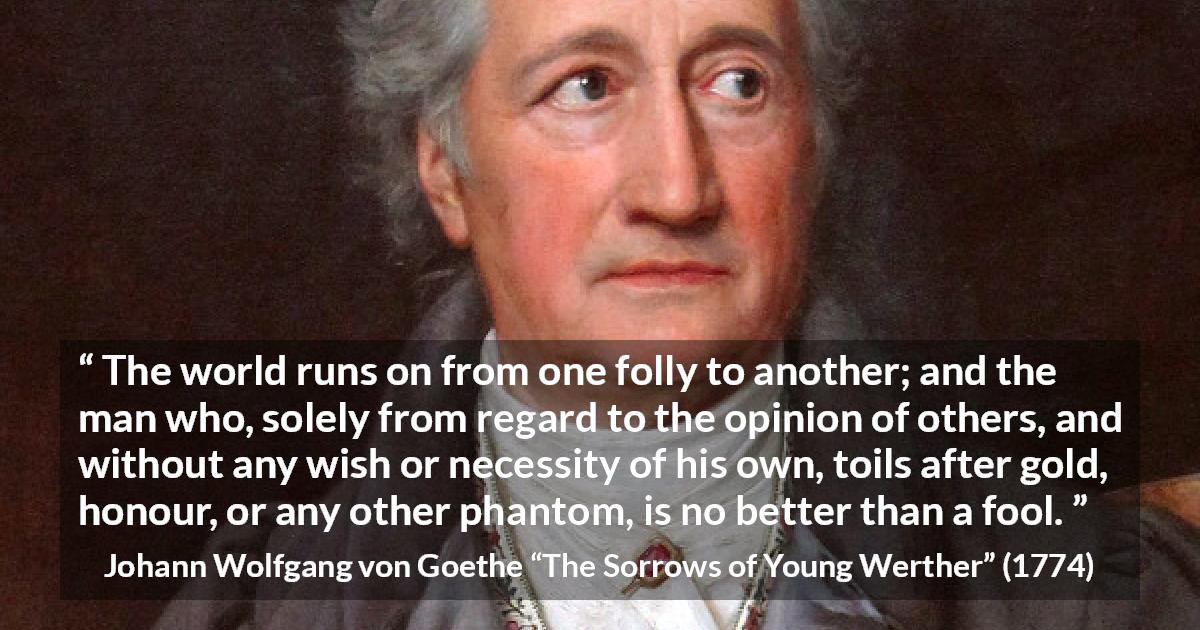 Johann Wolfgang von Goethe quote about foolishness from The Sorrows of Young Werther - The world runs on from one folly to another; and the man who, solely from regard to the opinion of others, and without any wish or necessity of his own, toils after gold, honour, or any other phantom, is no better than a fool.