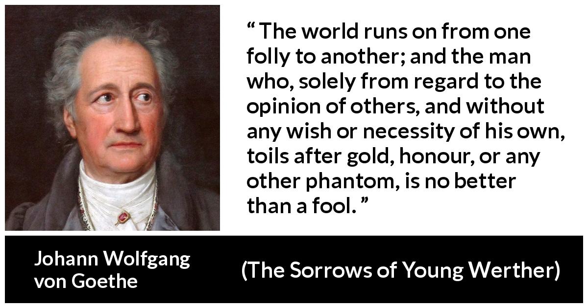 Johann Wolfgang von Goethe quote about foolishness from The Sorrows of Young Werther - The world runs on from one folly to another; and the man who, solely from regard to the opinion of others, and without any wish or necessity of his own, toils after gold, honour, or any other phantom, is no better than a fool.