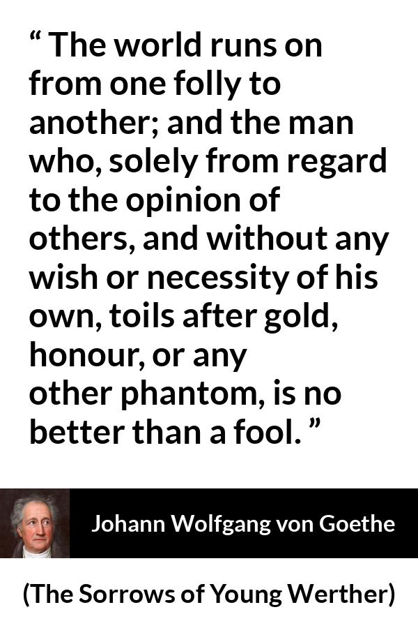 Johann Wolfgang von Goethe quote about foolishness from The Sorrows of Young Werther - The world runs on from one folly to another; and the man who, solely from regard to the opinion of others, and without any wish or necessity of his own, toils after gold, honour, or any other phantom, is no better than a fool.