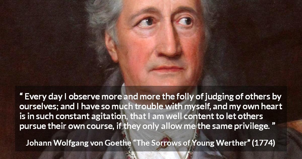 Johann Wolfgang von Goethe quote about freedom from The Sorrows of Young Werther - Every day I observe more and more the folly of judging of others by ourselves; and I have so much trouble with myself, and my own heart is in such constant agitation, that I am well content to let others pursue their own course, if they only allow me the same privilege.