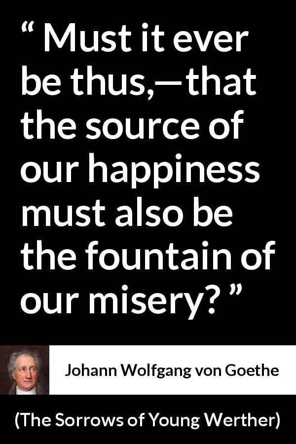 Johann Wolfgang von Goethe quote about happiness from The Sorrows of Young Werther - Must it ever be thus,—that the source of our happiness must also be the fountain of our misery?