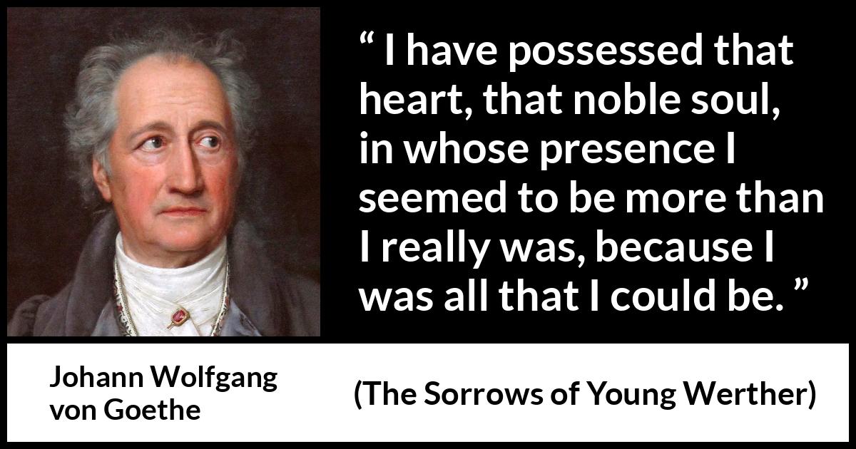 Johann Wolfgang von Goethe quote about heart from The Sorrows of Young Werther - I have possessed that heart, that noble soul, in whose presence I seemed to be more than I really was, because I was all that I could be.