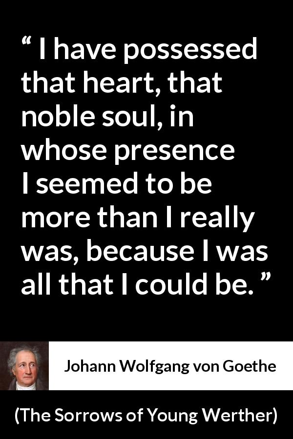 Johann Wolfgang von Goethe quote about heart from The Sorrows of Young Werther - I have possessed that heart, that noble soul, in whose presence I seemed to be more than I really was, because I was all that I could be.