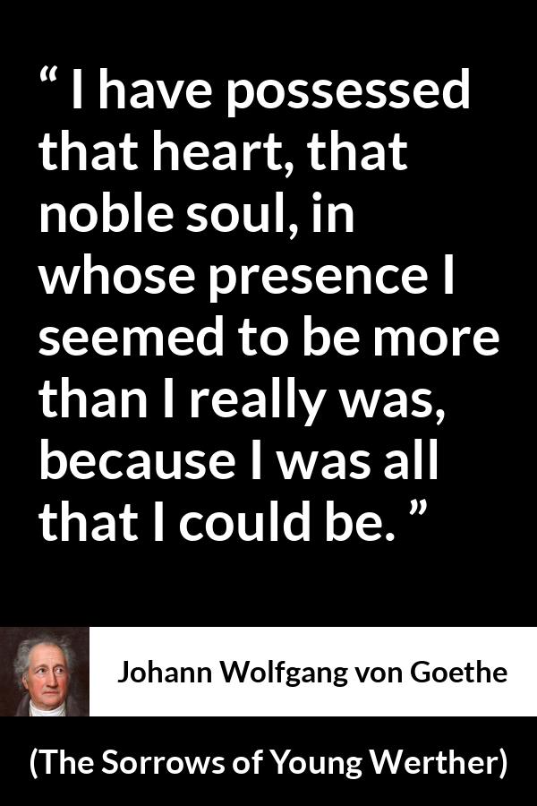 Johann Wolfgang von Goethe quote about heart from The Sorrows of Young Werther - I have possessed that heart, that noble soul, in whose presence I seemed to be more than I really was, because I was all that I could be.