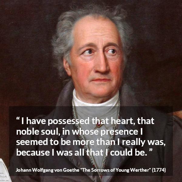 Johann Wolfgang von Goethe quote about heart from The Sorrows of Young Werther - I have possessed that heart, that noble soul, in whose presence I seemed to be more than I really was, because I was all that I could be.