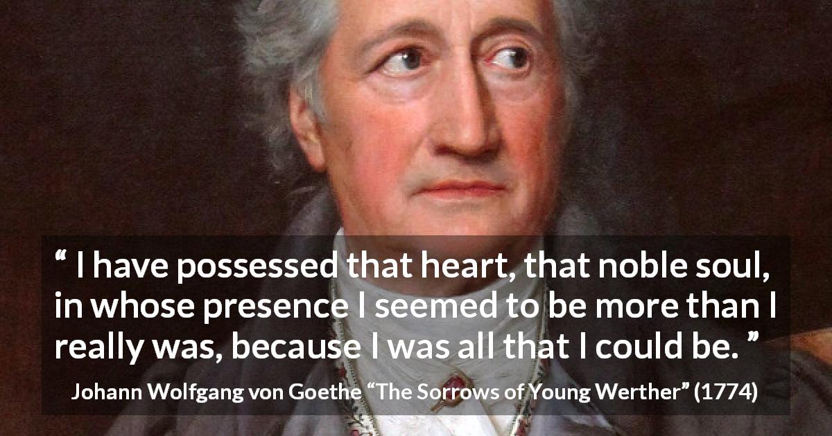 Johann Wolfgang von Goethe quote about heart from The Sorrows of Young Werther - I have possessed that heart, that noble soul, in whose presence I seemed to be more than I really was, because I was all that I could be.