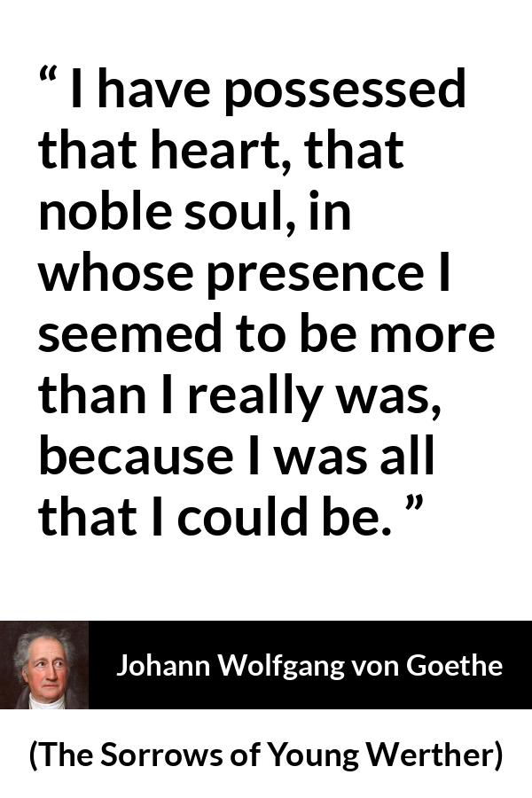 Johann Wolfgang von Goethe quote about heart from The Sorrows of Young Werther - I have possessed that heart, that noble soul, in whose presence I seemed to be more than I really was, because I was all that I could be.