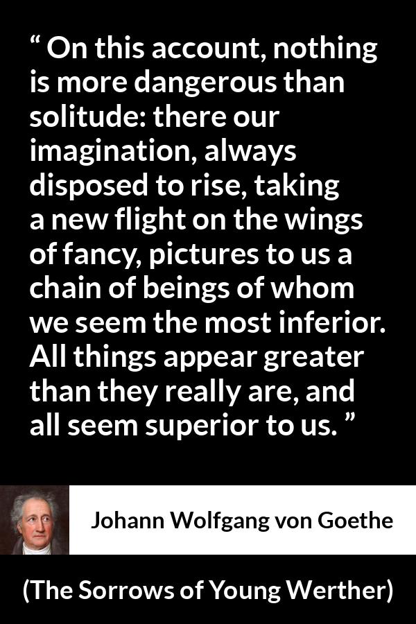 Johann Wolfgang von Goethe quote about imagination from The Sorrows of Young Werther - On this account, nothing is more dangerous than solitude: there our imagination, always disposed to rise, taking a new flight on the wings of fancy, pictures to us a chain of beings of whom we seem the most inferior. All things appear greater than they really are, and all seem superior to us.