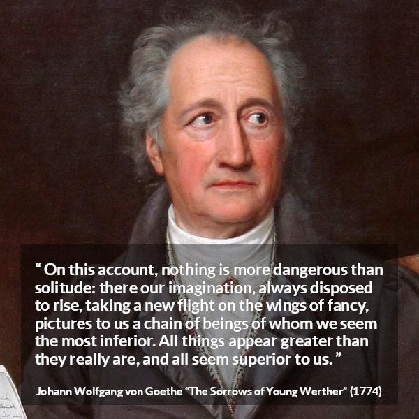 Johann Wolfgang von Goethe quote about imagination from The Sorrows of Young Werther - On this account, nothing is more dangerous than solitude: there our imagination, always disposed to rise, taking a new flight on the wings of fancy, pictures to us a chain of beings of whom we seem the most inferior. All things appear greater than they really are, and all seem superior to us.