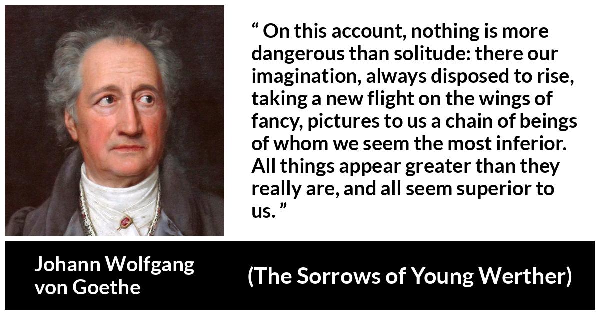 Johann Wolfgang von Goethe quote about imagination from The Sorrows of Young Werther - On this account, nothing is more dangerous than solitude: there our imagination, always disposed to rise, taking a new flight on the wings of fancy, pictures to us a chain of beings of whom we seem the most inferior. All things appear greater than they really are, and all seem superior to us.