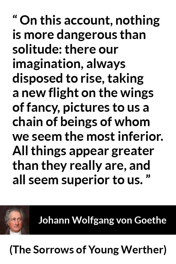 Johann Wolfgang von Goethe quote about imagination from The Sorrows of Young Werther - On this account, nothing is more dangerous than solitude: there our imagination, always disposed to rise, taking a new flight on the wings of fancy, pictures to us a chain of beings of whom we seem the most inferior. All things appear greater than they really are, and all seem superior to us.