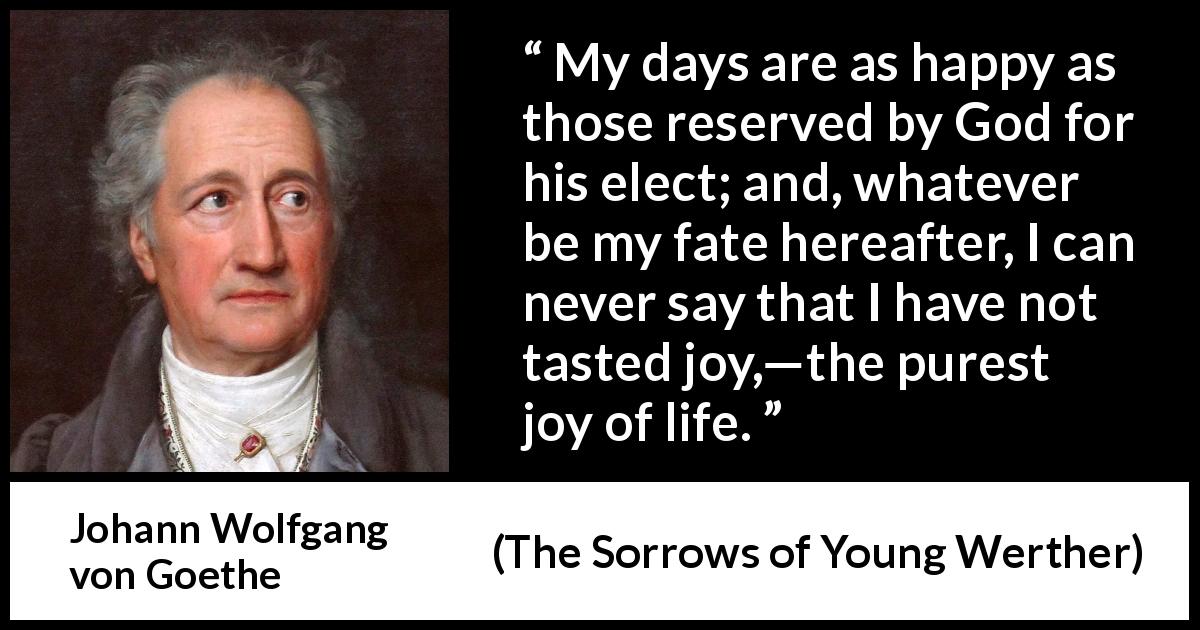 Johann Wolfgang von Goethe quote about life from The Sorrows of Young Werther - My days are as happy as those reserved by God for his elect; and, whatever be my fate hereafter, I can never say that I have not tasted joy,—the purest joy of life.