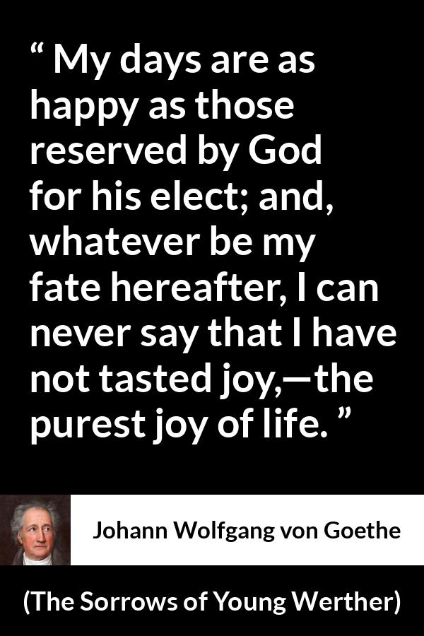 Johann Wolfgang von Goethe quote about life from The Sorrows of Young Werther - My days are as happy as those reserved by God for his elect; and, whatever be my fate hereafter, I can never say that I have not tasted joy,—the purest joy of life.