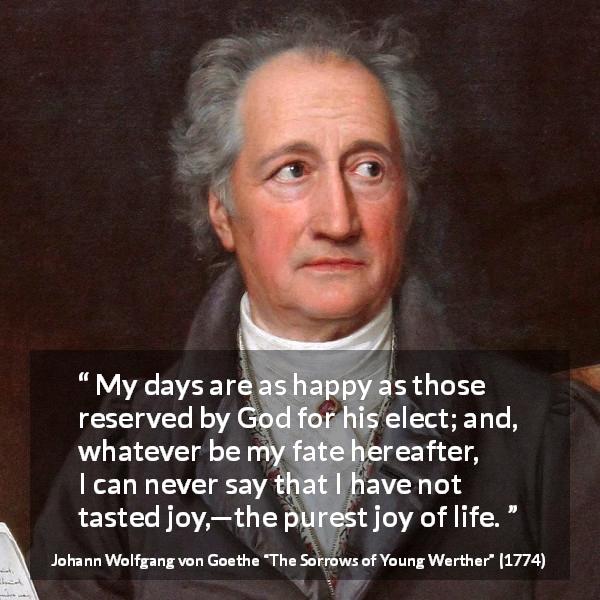 Johann Wolfgang von Goethe quote about life from The Sorrows of Young Werther - My days are as happy as those reserved by God for his elect; and, whatever be my fate hereafter, I can never say that I have not tasted joy,—the purest joy of life.