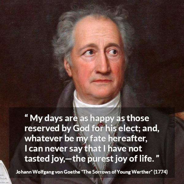 Johann Wolfgang von Goethe quote about life from The Sorrows of Young Werther - My days are as happy as those reserved by God for his elect; and, whatever be my fate hereafter, I can never say that I have not tasted joy,—the purest joy of life.