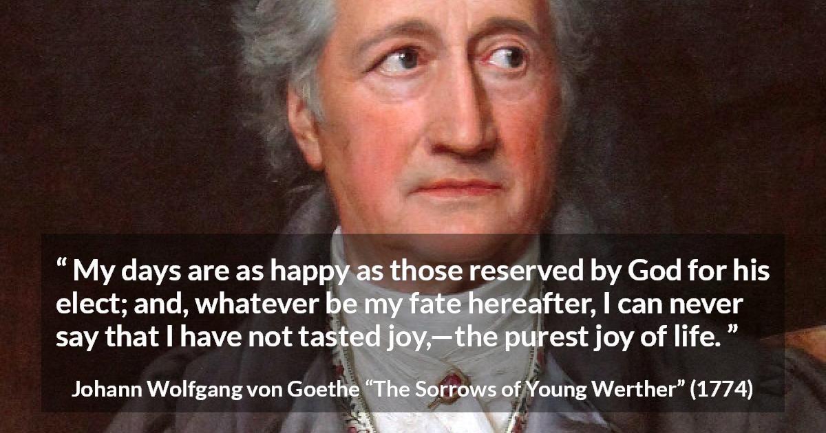 Johann Wolfgang von Goethe quote about life from The Sorrows of Young Werther - My days are as happy as those reserved by God for his elect; and, whatever be my fate hereafter, I can never say that I have not tasted joy,—the purest joy of life.