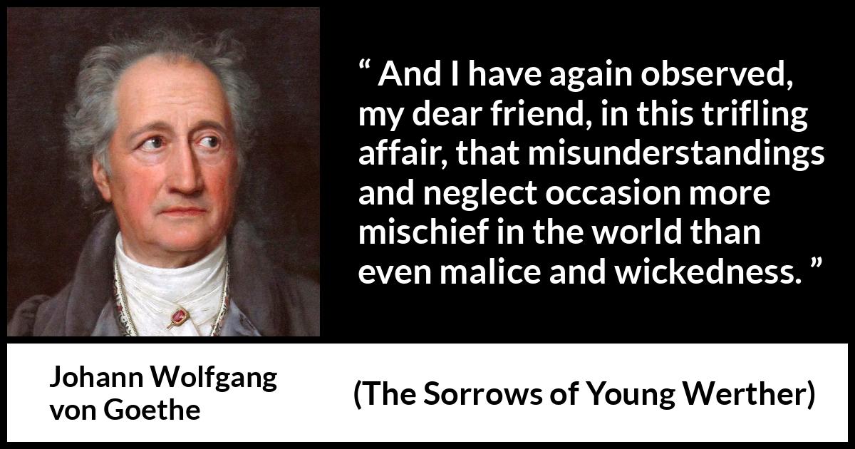 Johann Wolfgang von Goethe quote about misunderstanding from The Sorrows of Young Werther - And I have again observed, my dear friend, in this trifling affair, that misunderstandings and neglect occasion more mischief in the world than even malice and wickedness.