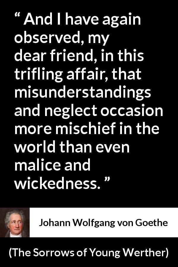 Johann Wolfgang von Goethe quote about misunderstanding from The Sorrows of Young Werther - And I have again observed, my dear friend, in this trifling affair, that misunderstandings and neglect occasion more mischief in the world than even malice and wickedness.