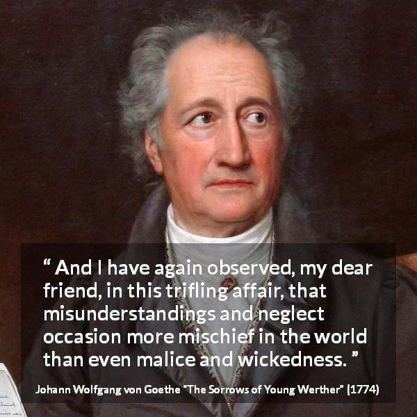 Johann Wolfgang von Goethe quote about misunderstanding from The Sorrows of Young Werther - And I have again observed, my dear friend, in this trifling affair, that misunderstandings and neglect occasion more mischief in the world than even malice and wickedness.