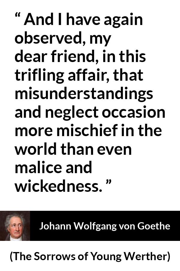 Johann Wolfgang von Goethe quote about misunderstanding from The Sorrows of Young Werther - And I have again observed, my dear friend, in this trifling affair, that misunderstandings and neglect occasion more mischief in the world than even malice and wickedness.