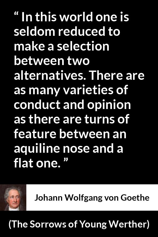 Johann Wolfgang von Goethe quote about opinion from The Sorrows of Young Werther - In this world one is seldom reduced to make a selection between two alternatives. There are as many varieties of conduct and opinion as there are turns of feature between an aquiline nose and a flat one.