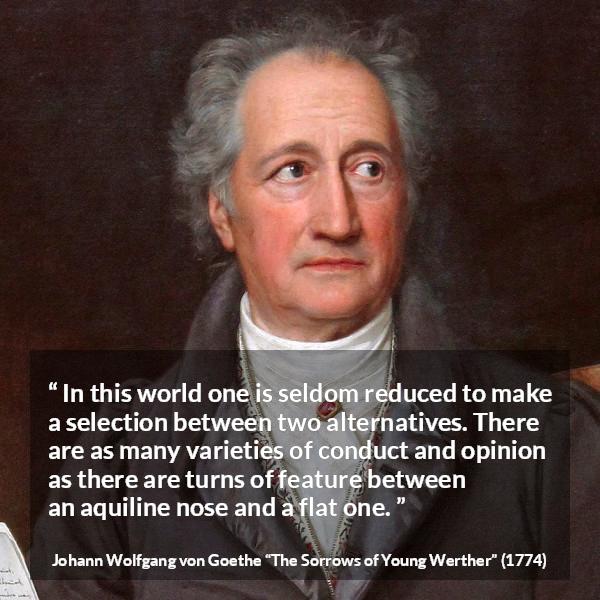 Johann Wolfgang von Goethe quote about opinion from The Sorrows of Young Werther - In this world one is seldom reduced to make a selection between two alternatives. There are as many varieties of conduct and opinion as there are turns of feature between an aquiline nose and a flat one.