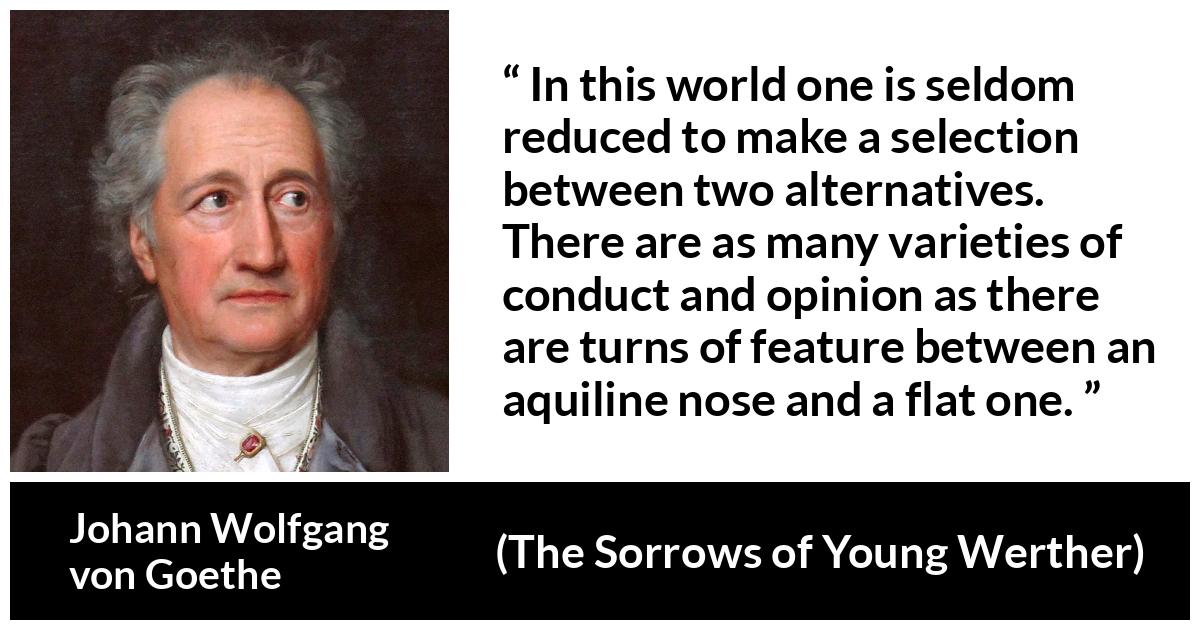 Johann Wolfgang von Goethe quote about opinion from The Sorrows of Young Werther - In this world one is seldom reduced to make a selection between two alternatives. There are as many varieties of conduct and opinion as there are turns of feature between an aquiline nose and a flat one.