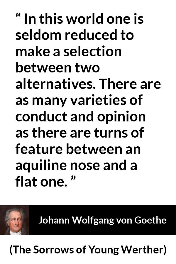 Johann Wolfgang von Goethe quote about opinion from The Sorrows of Young Werther - In this world one is seldom reduced to make a selection between two alternatives. There are as many varieties of conduct and opinion as there are turns of feature between an aquiline nose and a flat one.