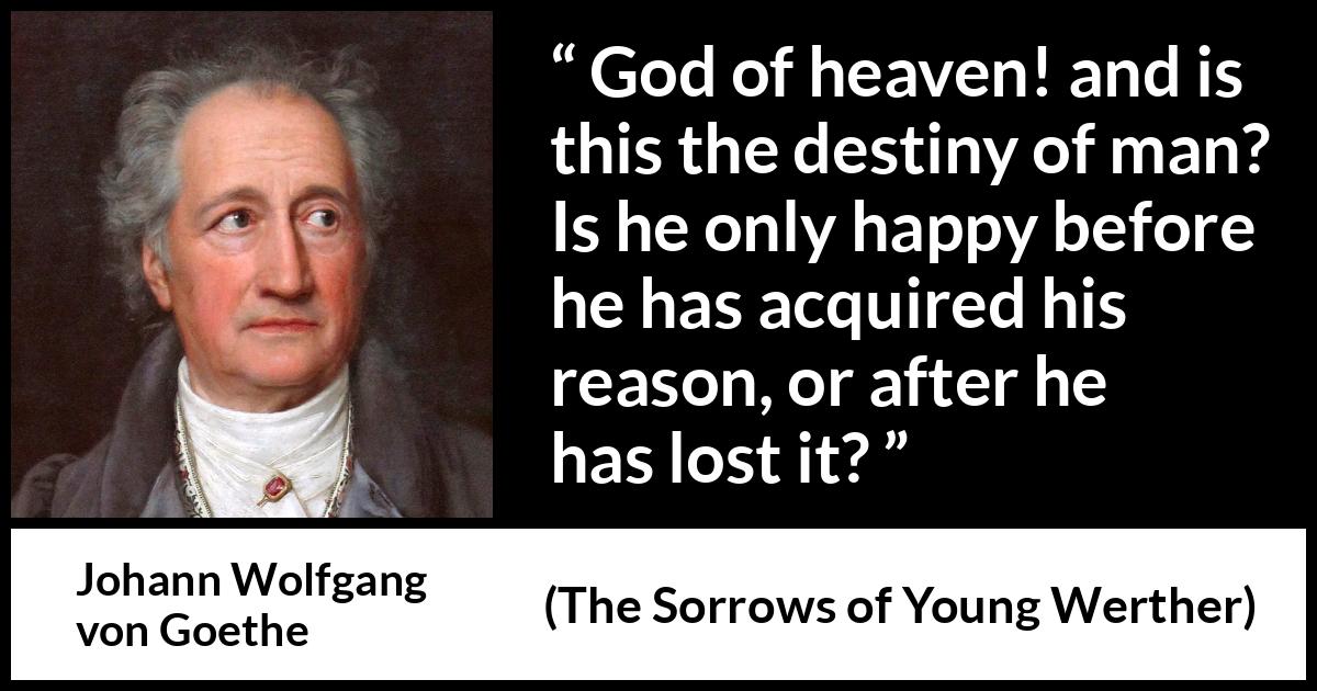 Johann Wolfgang von Goethe quote about reason from The Sorrows of Young Werther - God of heaven! and is this the destiny of man? Is he only happy before he has acquired his reason, or after he has lost it?