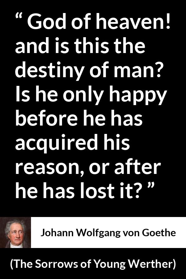 Johann Wolfgang von Goethe quote about reason from The Sorrows of Young Werther - God of heaven! and is this the destiny of man? Is he only happy before he has acquired his reason, or after he has lost it?