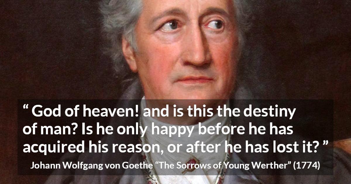 Johann Wolfgang von Goethe quote about reason from The Sorrows of Young Werther - God of heaven! and is this the destiny of man? Is he only happy before he has acquired his reason, or after he has lost it?