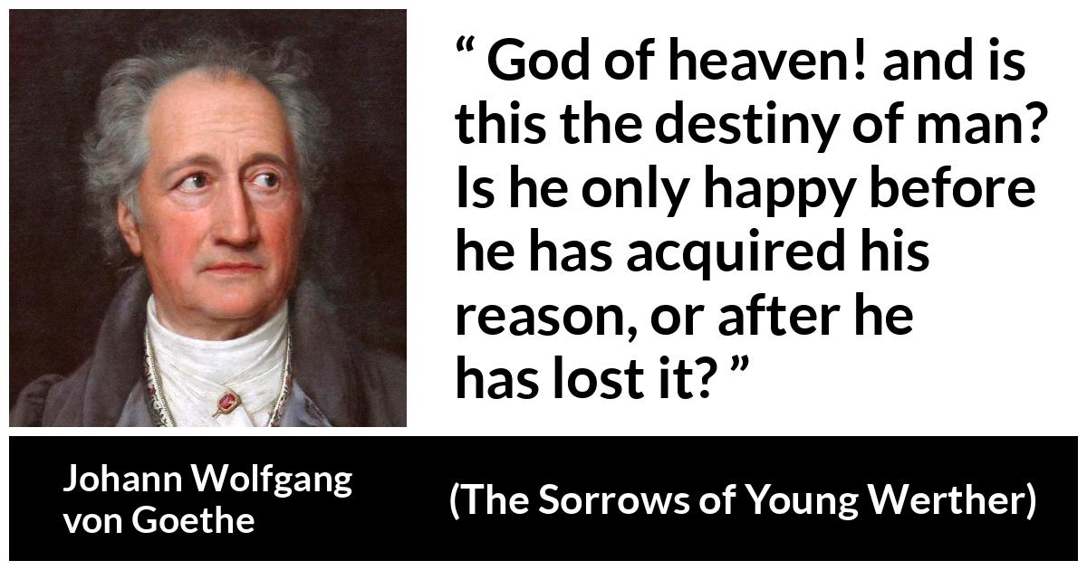 Johann Wolfgang von Goethe quote about reason from The Sorrows of Young Werther - God of heaven! and is this the destiny of man? Is he only happy before he has acquired his reason, or after he has lost it?