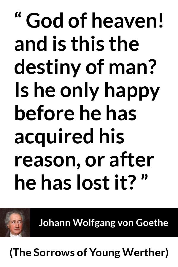 Johann Wolfgang von Goethe quote about reason from The Sorrows of Young Werther - God of heaven! and is this the destiny of man? Is he only happy before he has acquired his reason, or after he has lost it?