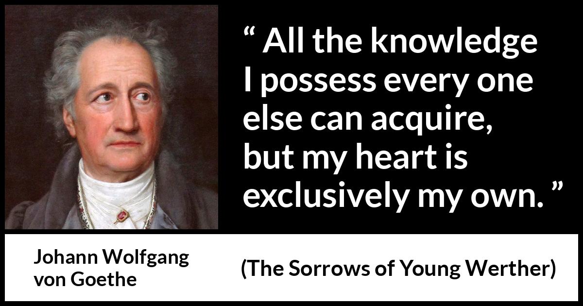 Johann Wolfgang von Goethe quote about strength from The Sorrows of Young Werther (1774) Johann Wolfgang von Goethe quote about strength from The Sorrows of Young Werther (1774) - It is the sole source of everything of our strength, happiness, and misery. All the knowledge I possess every one else can acquire, but my heart is exclusively my own.