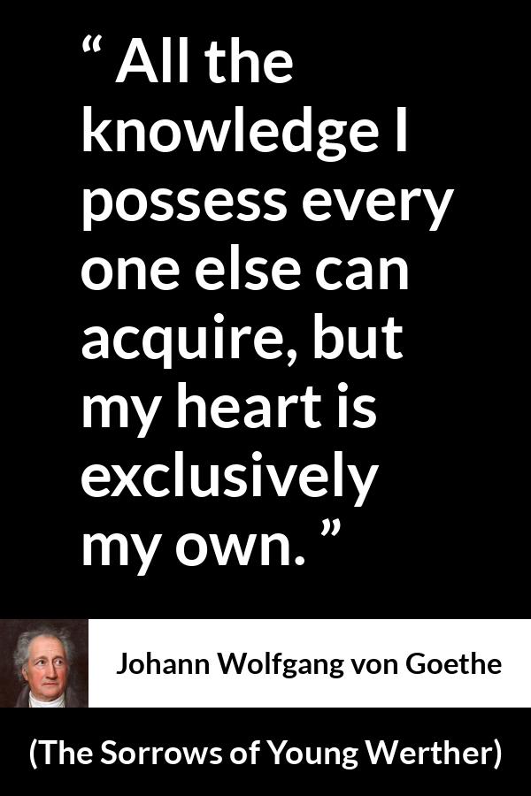 Johann Wolfgang von Goethe quote about strength from The Sorrows of Young Werther (1774) - It is the sole source of everything of our strength, happiness, and misery. All the knowledge I possess every one else can acquire, but my heart is exclusively my own.