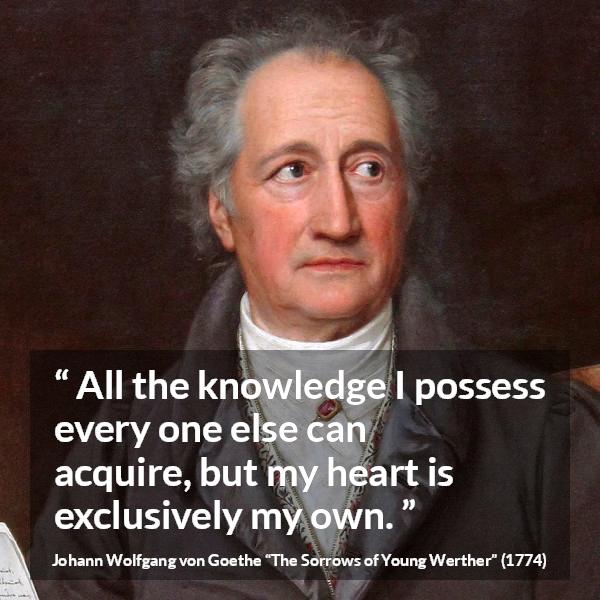 Johann Wolfgang von Goethe quote about strength from The Sorrows of Young Werther (1774) - It is the sole source of everything of our strength, happiness, and misery. All the knowledge I possess every one else can acquire, but my heart is exclusively my own.