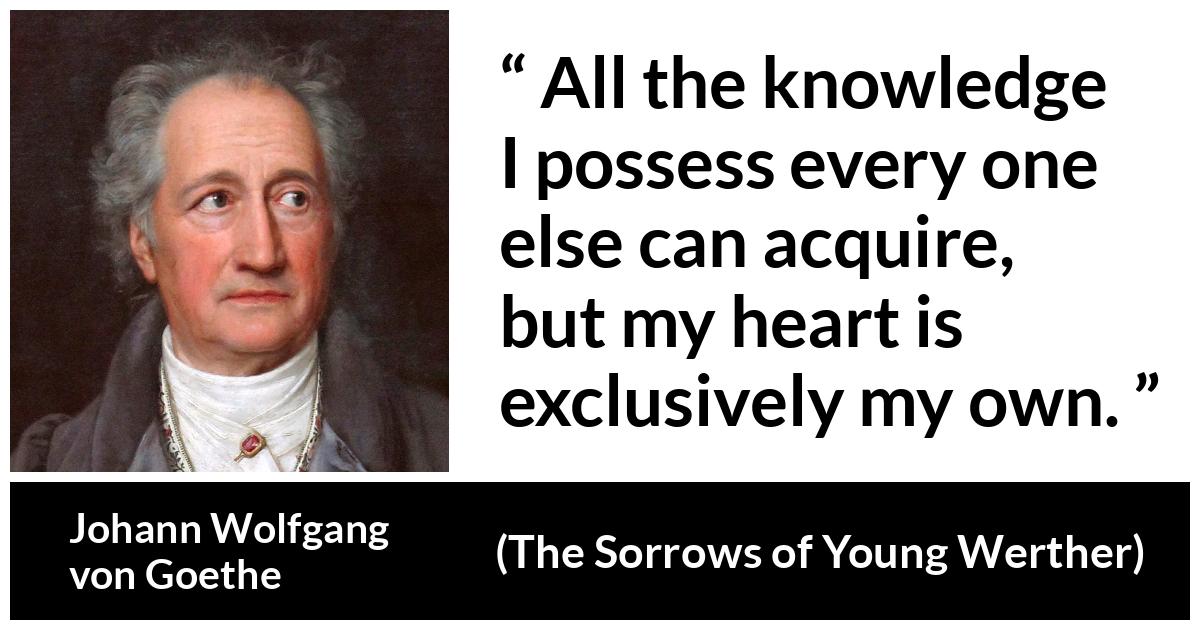 Johann Wolfgang von Goethe quote about strength from The Sorrows of Young Werther (1774) - It is the sole source of everything of our strength, happiness, and misery. All the knowledge I possess every one else can acquire, but my heart is exclusively my own.