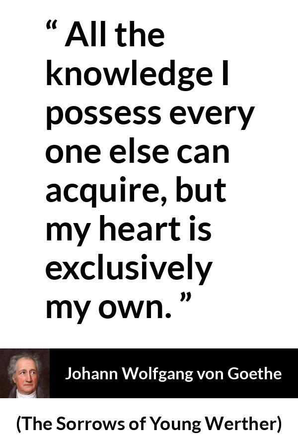 Johann Wolfgang von Goethe quote about strength from The Sorrows of Young Werther (1774) - It is the sole source of everything of our strength, happiness, and misery. All the knowledge I possess every one else can acquire, but my heart is exclusively my own.