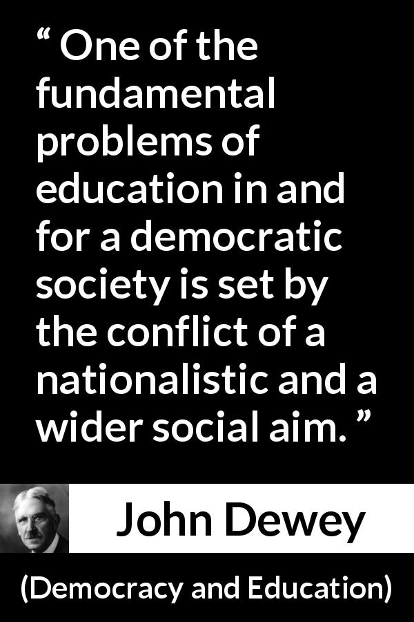 John Dewey quote about democracy from Democracy and Education - One of the fundamental problems of education in and for a democratic society is set by the conflict of a nationalistic and a wider social aim.