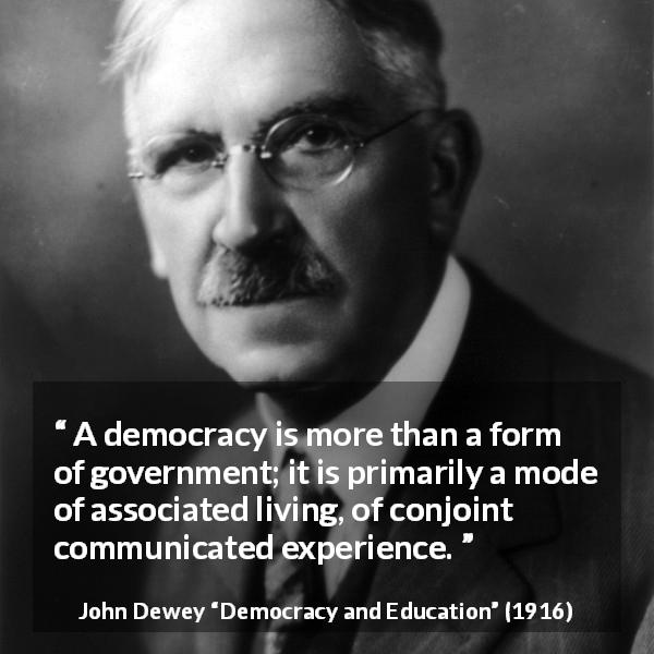 John Dewey quote about democracy from Democracy and Education - A democracy is more than a form of government; it is primarily a mode of associated living, of conjoint communicated experience.