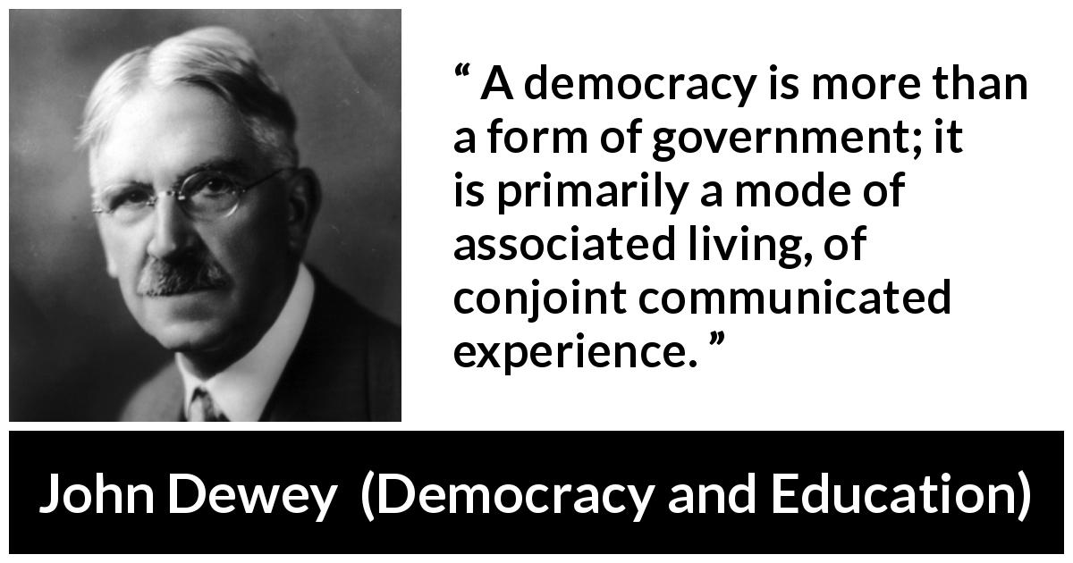 John Dewey quote about democracy from Democracy and Education - A democracy is more than a form of government; it is primarily a mode of associated living, of conjoint communicated experience.