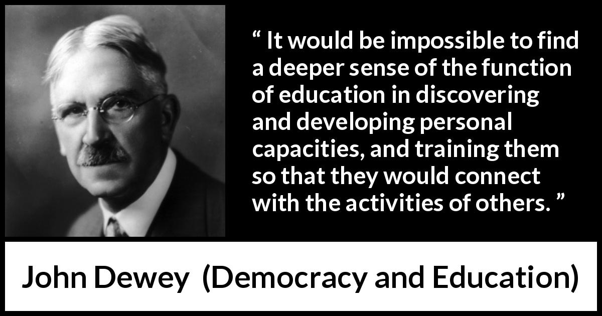 John Dewey quote about education from Democracy and Education - It would be impossible to find a deeper sense of the function of education in discovering and developing personal capacities, and training them so that they would connect with the activities of others.