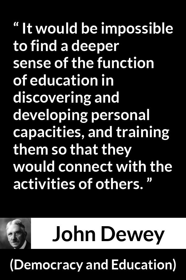 John Dewey quote about education from Democracy and Education - It would be impossible to find a deeper sense of the function of education in discovering and developing personal capacities, and training them so that they would connect with the activities of others.