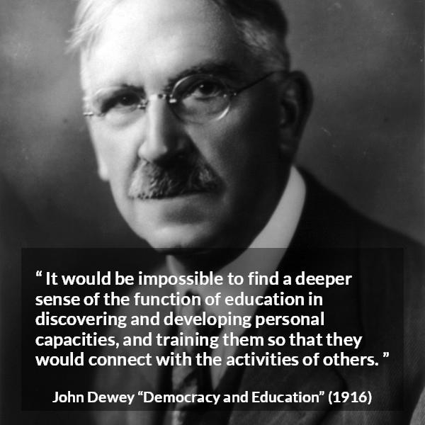 John Dewey quote about education from Democracy and Education - It would be impossible to find a deeper sense of the function of education in discovering and developing personal capacities, and training them so that they would connect with the activities of others.